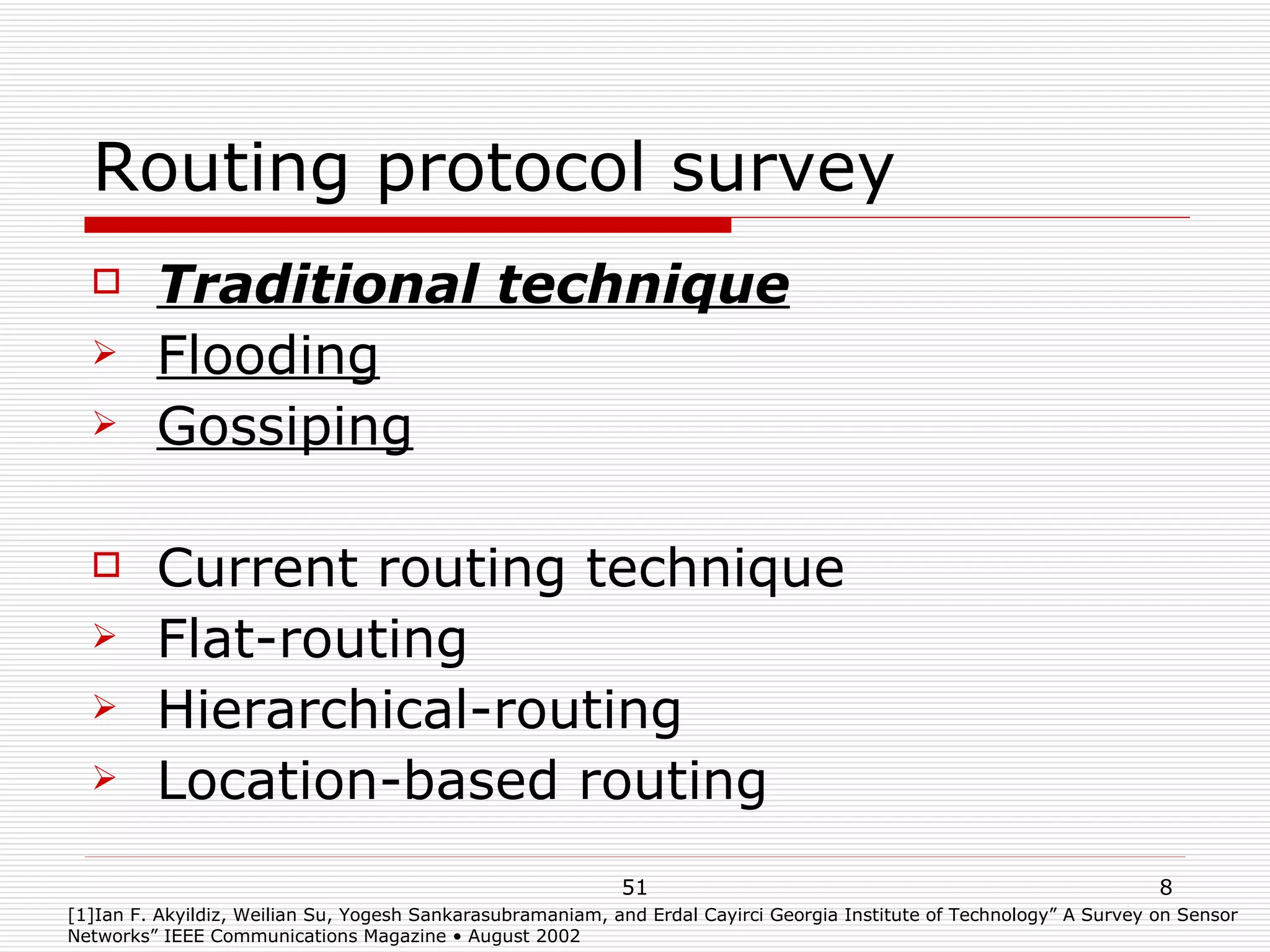 Routing protocol survey Traditional technique Flooding Gossiping Current routing technique Flat-routing Hierarchical-routing Location-based routing [1]Ian F. Akyildiz, Weilian Su, Yogesh Sankarasubramaniam, and Erdal Cayirci Georgia Institute of Technology” A Survey on Sensor Networks” IEEE Communications Magazine • August 2002 