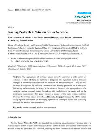 Sensors 2009, 9, 8399-8421; doi:10.3390/s91108399
                                                                                        OPEN ACCESS

                                                                                   sensors
                                                                                   ISSN 1424-8220
                                                                        www.mdpi.com/journal/sensors

Review

Routing Protocols in Wireless Sensor Networks
Luis Javier Garcí Villalba *, Ana Lucila Sandoval Orozco, Alicia Triviñ Cabrera and
                a                                                      o
Cláudia Jacy Barenco Abbas

Group of Analysis, Security and Systems (GASS), Department of Software Engineering and Artificial
Intelligence, School of Computer Science, Office 431, Complutense University of Madrid (UCM),
Calle Profesor JoséGarcí Santesmases s/n, Ciudad Universitaria, 28040 Madrid, Spain;
                         a
E-Mails: asandoval@fdi.ucm.es (A.S.); atrica@fdi.ucm.es (A.T.); cbarenco@fdi.ucm.es (C.B.)

* Author to whom correspondence should be addressed; E-Mail: javiergv@fdi.ucm.es;
  Tel.: +34-913-947-638; Fax: +34-913-947-547.

Received: 14 September 2009; in revised form: 28 September 2009 / Accepted: 10 October 2009 /
Published: 26 October 2009


     Abstract: The applications of wireless sensor networks comprise a wide variety of
     scenarios. In most of them, the network is composed of a significant number of nodes
     deployed in an extensive area in which not all nodes are directly connected. Then, the data
     exchange is supported by multihop communications. Routing protocols are in charge of
     discovering and maintaining the routes in the network. However, the appropriateness of a
     particular routing protocol mainly depends on the capabilities of the nodes and on the
     application requirements. This paper presents a review of the main routing protocols
     proposed for wireless sensor networks. Additionally, the paper includes the efforts carried
     out by Spanish universities on developing optimization techniques in the area of routing
     protocols for wireless sensor networks.

     Keywords: routing protocol; wireless sensor network




1. Introduction

   Wireless Sensor Networks (WSN) are intended for monitoring an environment. The main task of a
wireless sensor node is to sense and collect data from a certain domain, process them and transmit it to
the sink where the application lies. However, ensuring the direct communication between a sensor and
 