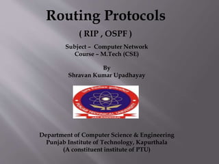 Routing Protocols
( RIP , OSPF )
Subject – Computer Network
Course – M.Tech (CSE)
By
Shravan Kumar Upadhayay
Department of Computer Science & Engineering
Punjab Institute of Technology, Kapurthala
(A constituent institute of PTU)
 
