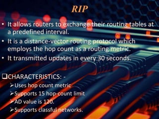 RIP
• It allows routers to exchange their routing tables at
a predefined interval.
• It is a distance-vector routing protocol which
employs the hop count as a routing metric.
• It transmitted updates in every 30 seconds.
CHARACTERISTICS: -
Uses hop count metric
Supports 15 hop-count limit
AD value is 120.
Supports classful networks.
 