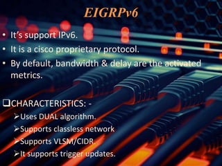 EIGRPv6
• It’s support IPv6.
• It is a cisco proprietary protocol.
• By default, bandwidth & delay are the activated
metrics.
CHARACTERISTICS: -
Uses DUAL algorithm.
Supports classless network
Supports VLSM/CIDR.
It supports trigger updates.
 