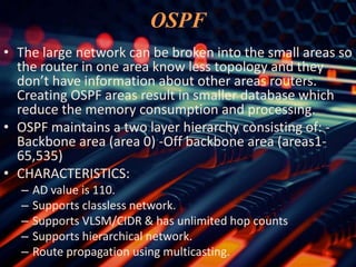 OSPF
• The large network can be broken into the small areas so
the router in one area know less topology and they
don’t have information about other areas routers.
Creating OSPF areas result in smaller database which
reduce the memory consumption and processing.
• OSPF maintains a two layer hierarchy consisting of: -
Backbone area (area 0) -Off backbone area (areas1-
65,535)
• CHARACTERISTICS:
– AD value is 110.
– Supports classless network.
– Supports VLSM/CIDR & has unlimited hop counts
– Supports hierarchical network.
– Route propagation using multicasting.
 