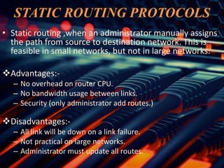 STATIC ROUTING PROTOCOLS
• Static routing ,when an administrator manually assigns
the path from source to destination network. This is
feasible in small networks, but not in large networks.
Advantages:-
– No overhead on router CPU.
– No bandwidth usage between links.
– Security (only administrator add routes.)
Disadvantages:-
– All link will be down on a link failure.
– Not practical on large networks.
– Administrator must update all routes.
 