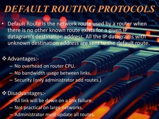 DEFAULT ROUTING PROTOCOLS
• Default Route is the network route used by a router when
there is no other known route exists for a given IP
datagram’s destination address. All the IP datagrams with
unknown destination address are sent to the default route.
Advantages:-
– No overhead on router CPU.
– No bandwidth usage between links.
– Security (only administrator add routes.)
Disadvantages:-
– All link will be down on a link failure.
– Not practical on large networks.
– Administrator must update all routes.
 