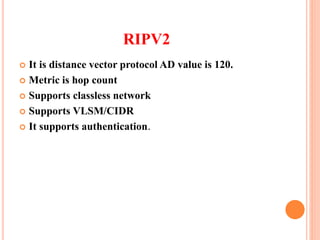 RIPV2
 It is distance vector protocol AD value is 120.
 Metric is hop count
 Supports classless network
 Supports VLSM/CIDR
 It supports authentication.
 