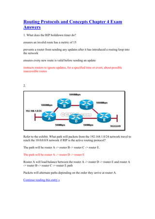 Routing Protocols and Concepts Chapter 4 Exam
Answers
1. What does the RIP holddown timer do?

ensures an invalid route has a metric of 15

prevents a router from sending any updates after it has introduced a routing loop into
the network

ensures every new route is valid before sending an update

instructs routers to ignore updates, for a specified time or event, about possible
inaccessible routes



2.




Refer to the exhibit. What path will packets from the 192.168.1.0/24 network travel to
reach the 10.0.0.0/8 network if RIP is the active routing protocol?

The path will be router A -> router B -> router C -> router E.

The path will be router A -> router D -> router E

Router A will load balance between the router A -> router D -> router E and router A
-> router B -> router C -> router E path

Packets will alternate paths depending on the order they arrive at router A.

Continue reading this entry »
 