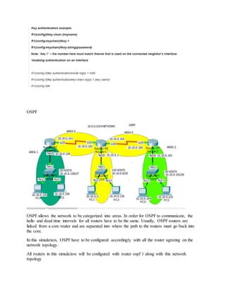 OSPF
OSPF allows the network to be categorized into areas. In order for OSPF to communicate, the
hello and dead time intervals for all routers have to be the same. Usually, OSPF routers are
linked from a core router and are separated into where the path to the routers must go back into
the core.
In this simulation, OSPF have to be configured accordingly with all the router agreeing on the
network topology.
All routers in this simulation will be configured with router ospf 1 along with this network
topology
 