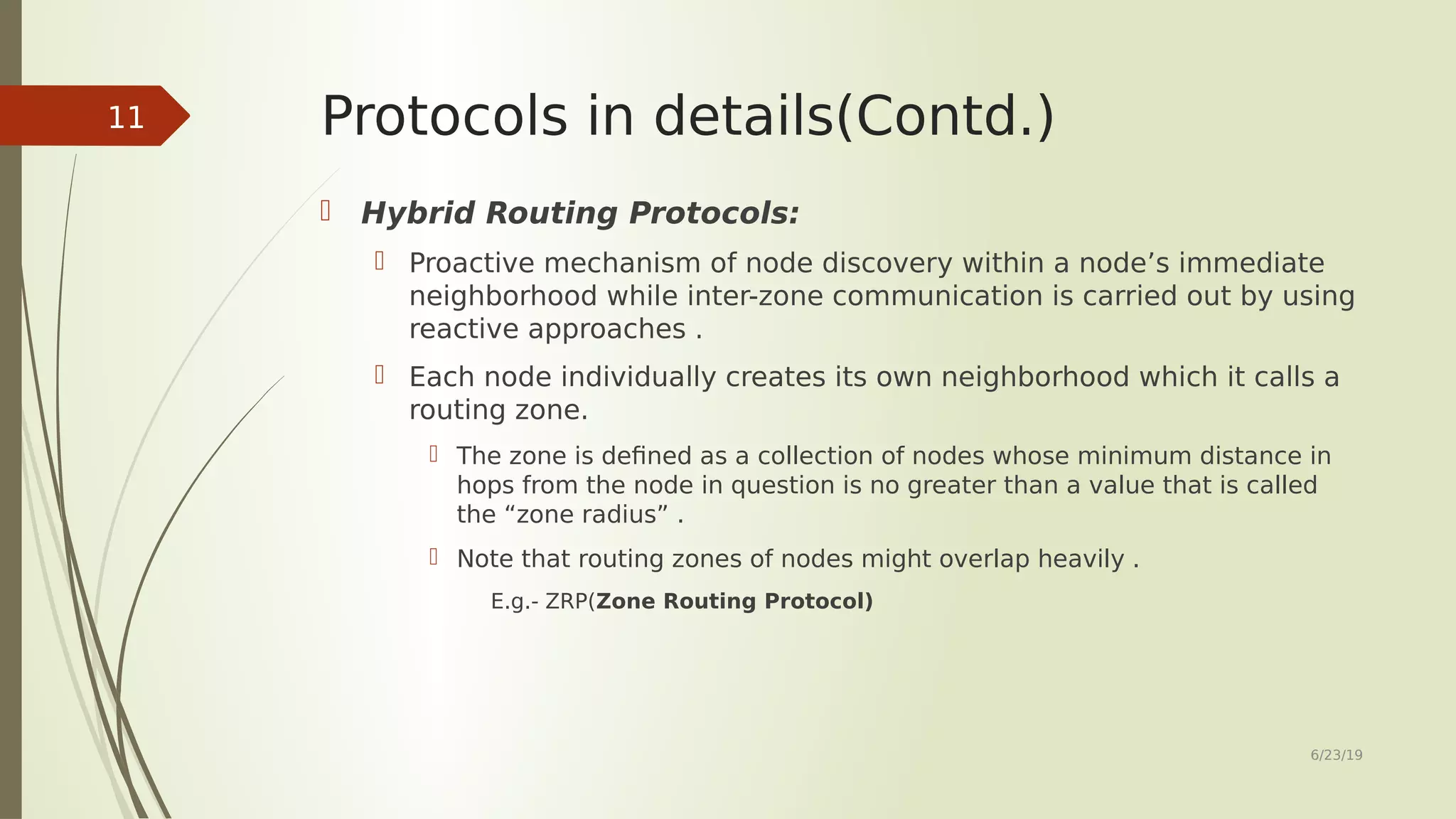 Protocols in details(Contd.)  Hybrid Routing Protocols:  Proactive mechanism of node discovery within a node’s immediate neighborhood while inter-zone communication is carried out by using reactive approaches .  Each node individually creates its own neighborhood which it calls a routing zone.  The zone is defined as a collection of nodes whose minimum distance in hops from the node in question is no greater than a value that is called the “zone radius” .  Note that routing zones of nodes might overlap heavily . E.g.- ZRP(Zone Routing Protocol) 6/23/19 11 