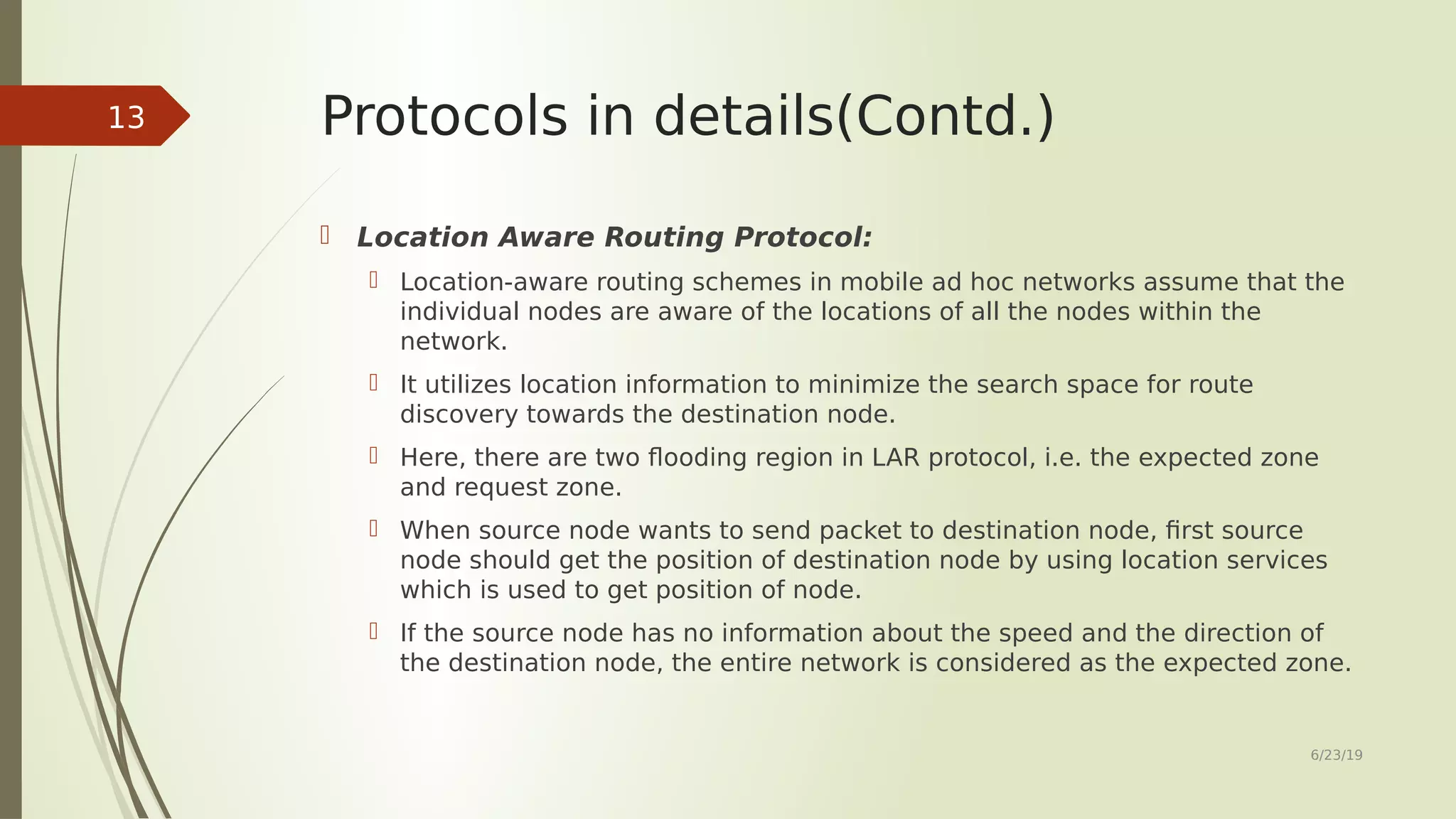 Protocols in details(Contd.)  Location Aware Routing Protocol:  Location-aware routing schemes in mobile ad hoc networks assume that the individual nodes are aware of the locations of all the nodes within the network.  It utilizes location information to minimize the search space for route discovery towards the destination node.  Here, there are two flooding region in LAR protocol, i.e. the expected zone and request zone.  When source node wants to send packet to destination node, first source node should get the position of destination node by using location services which is used to get position of node.  If the source node has no information about the speed and the direction of the destination node, the entire network is considered as the expected zone. 6/23/19 13 