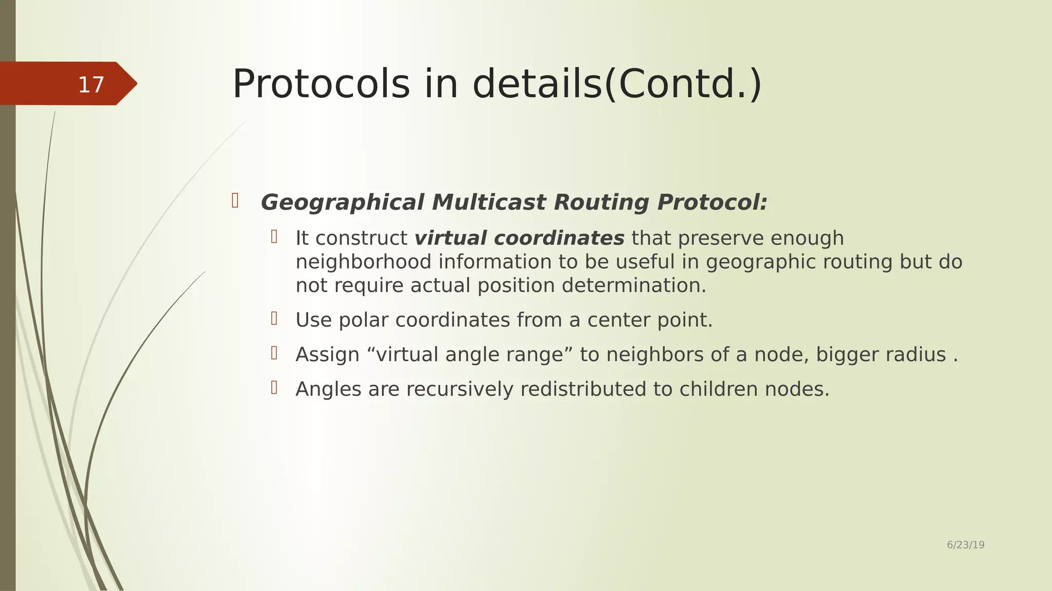 Protocols in details(Contd.)  Geographical Multicast Routing Protocol:  It construct virtual coordinates that preserve enough neighborhood information to be useful in geographic routing but do not require actual position determination.  Use polar coordinates from a center point.  Assign “virtual angle range” to neighbors of a node, bigger radius .  Angles are recursively redistributed to children nodes. 6/23/19 17 