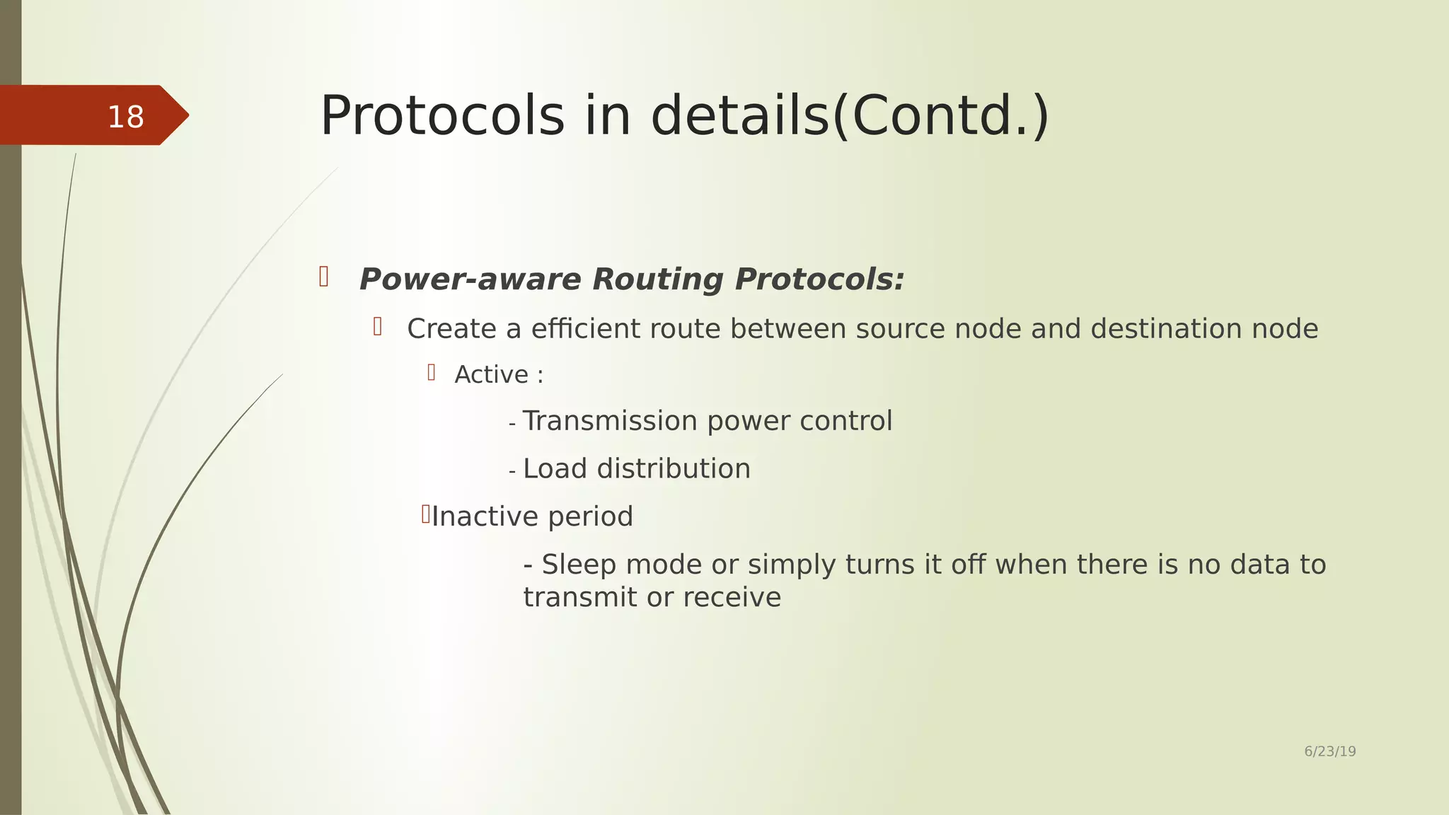 Protocols in details(Contd.)  Power-aware Routing Protocols:  Create a efficient route between source node and destination node  Active : - Transmission power control - Load distribution Inactive period - Sleep mode or simply turns it off when there is no data to transmit or receive 6/23/19 18 