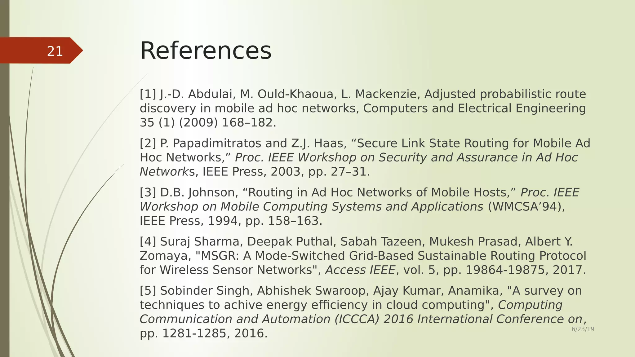 References [1] J.-D. Abdulai, M. Ould-Khaoua, L. Mackenzie, Adjusted probabilistic route discovery in mobile ad hoc networks, Computers and Electrical Engineering 35 (1) (2009) 168–182. [2] P. Papadimitratos and Z.J. Haas, “Secure Link State Routing for Mobile Ad Hoc Networks,” Proc. IEEE Workshop on Security and Assurance in Ad Hoc Networks, IEEE Press, 2003, pp. 27–31. [3] D.B. Johnson, “Routing in Ad Hoc Networks of Mobile Hosts,” Proc. IEEE Workshop on Mobile Computing Systems and Applications (WMCSA’94), IEEE Press, 1994, pp. 158–163. [4] Suraj Sharma, Deepak Puthal, Sabah Tazeen, Mukesh Prasad, Albert Y. Zomaya, "MSGR: A Mode-Switched Grid-Based Sustainable Routing Protocol for Wireless Sensor Networks", Access IEEE, vol. 5, pp. 19864-19875, 2017. [5] Sobinder Singh, Abhishek Swaroop, Ajay Kumar, Anamika, "A survey on techniques to achive energy efficiency in cloud computing", Computing Communication and Automation (ICCCA) 2016 International Conference on, pp. 1281-1285, 2016. 6/23/19 21 