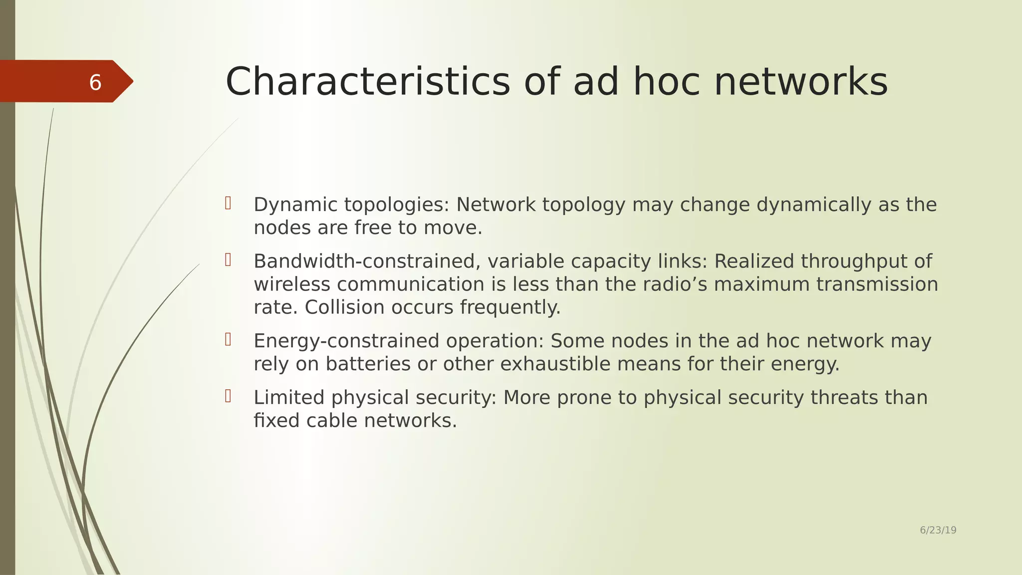 Characteristics of ad hoc networks  Dynamic topologies: Network topology may change dynamically as the nodes are free to move.  Bandwidth-constrained, variable capacity links: Realized throughput of wireless communication is less than the radio’s maximum transmission rate. Collision occurs frequently.  Energy-constrained operation: Some nodes in the ad hoc network may rely on batteries or other exhaustible means for their energy.  Limited physical security: More prone to physical security threats than fixed cable networks. 6/23/19 6 