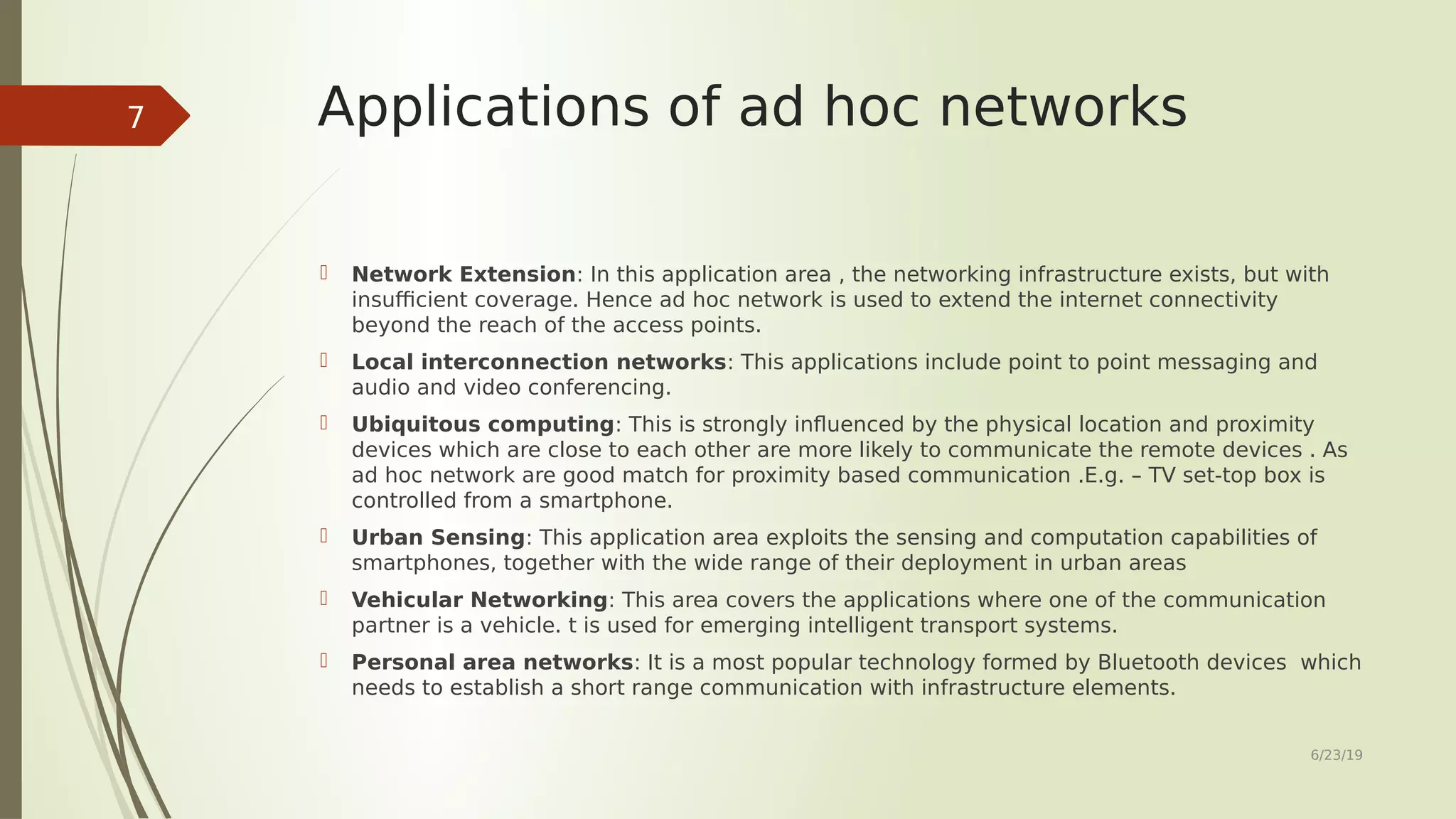 Applications of ad hoc networks  Network Extension: In this application area , the networking infrastructure exists, but with insufficient coverage. Hence ad hoc network is used to extend the internet connectivity beyond the reach of the access points.  Local interconnection networks: This applications include point to point messaging and audio and video conferencing.  Ubiquitous computing: This is strongly influenced by the physical location and proximity devices which are close to each other are more likely to communicate the remote devices . As ad hoc network are good match for proximity based communication .E.g. – TV set-top box is controlled from a smartphone.  Urban Sensing: This application area exploits the sensing and computation capabilities of smartphones, together with the wide range of their deployment in urban areas  Vehicular Networking: This area covers the applications where one of the communication partner is a vehicle. t is used for emerging intelligent transport systems.  Personal area networks: It is a most popular technology formed by Bluetooth devices which needs to establish a short range communication with infrastructure elements. 6/23/19 7 