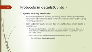 Protocols in details(Contd.)
 Hybrid Routing Protocols:
 Proactive mechanism of node discovery within a node’s immediate
neighborhood while inter-zone communication is carried out by using
reactive approaches .
 Each node individually creates its own neighborhood which it calls a
routing zone.
 The zone is defined as a collection of nodes whose minimum distance in
hops from the node in question is no greater than a value that is called
the “zone radius” .
 Note that routing zones of nodes might overlap heavily .
E.g.- ZRP(Zone Routing Protocol)
6/23/19
11
 