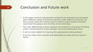 Conclusion and Future work
 In this paper several representative protocols are reviewed and compared ,
while different classes of protocols operate under different scenarios, but
they usually share the common goal to reduce control packet overhead,
maximized throughput and minimize end-to-end delay.
 The main differentiating factor between the protocols is the ways of finding
and/or maintaining the routes between source and destination pairs.
 It will be more helpful for choosing the appropriate routing protocol .
 It can be make more reusable and deployable by using security issues in
future.
6/23/19
19
 