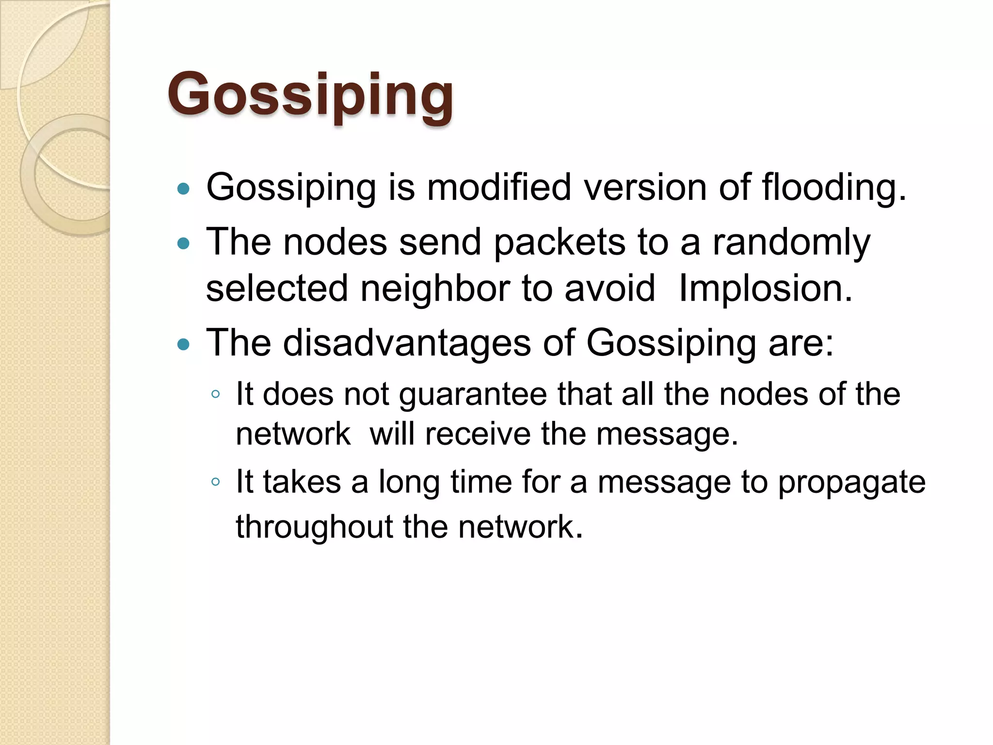 Gossiping
 Gossiping is modified version of flooding.
 The nodes send packets to a randomly
  selected neighbor to avoid Implosion.
 The disadvantages of Gossiping are:
    ◦ It does not guarantee that all the nodes of the
      network will receive the message.
    ◦ It takes a long time for a message to propagate
      throughout the network.
 