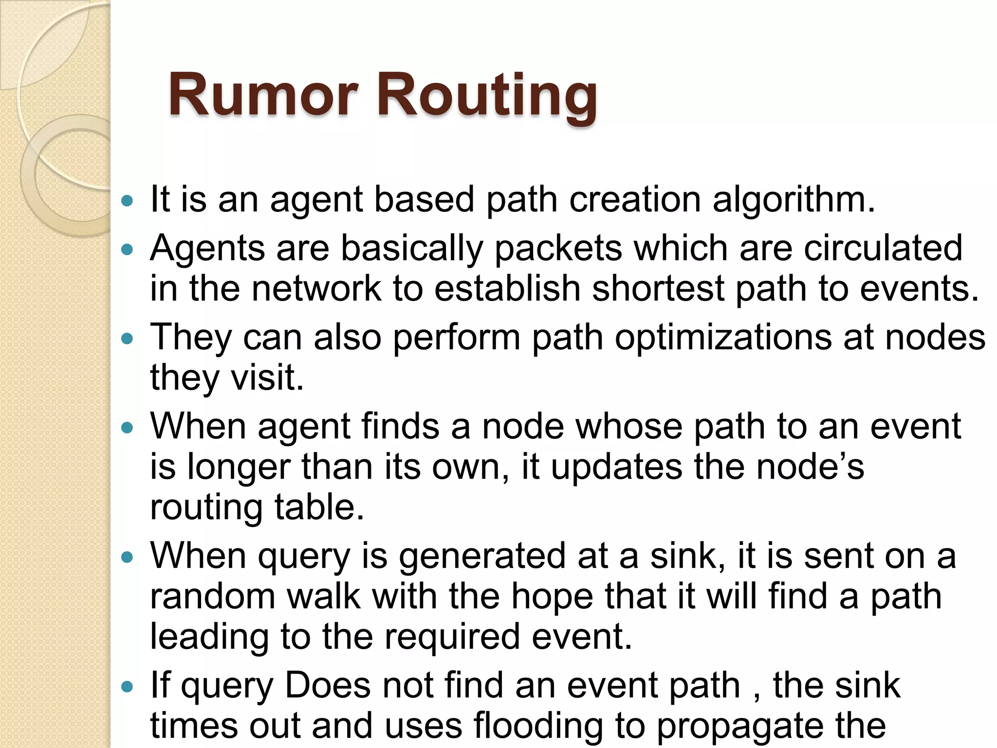 Rumor Routing
   It is an agent based path creation algorithm.
   Agents are basically packets which are circulated
    in the network to establish shortest path to events.
   They can also perform path optimizations at nodes
    they visit.
   When agent finds a node whose path to an event
    is longer than its own, it updates the node’s
    routing table.
   When query is generated at a sink, it is sent on a
    random walk with the hope that it will find a path
    leading to the required event.
   If query Does not find an event path , the sink
    times out and uses flooding to propagate the
 