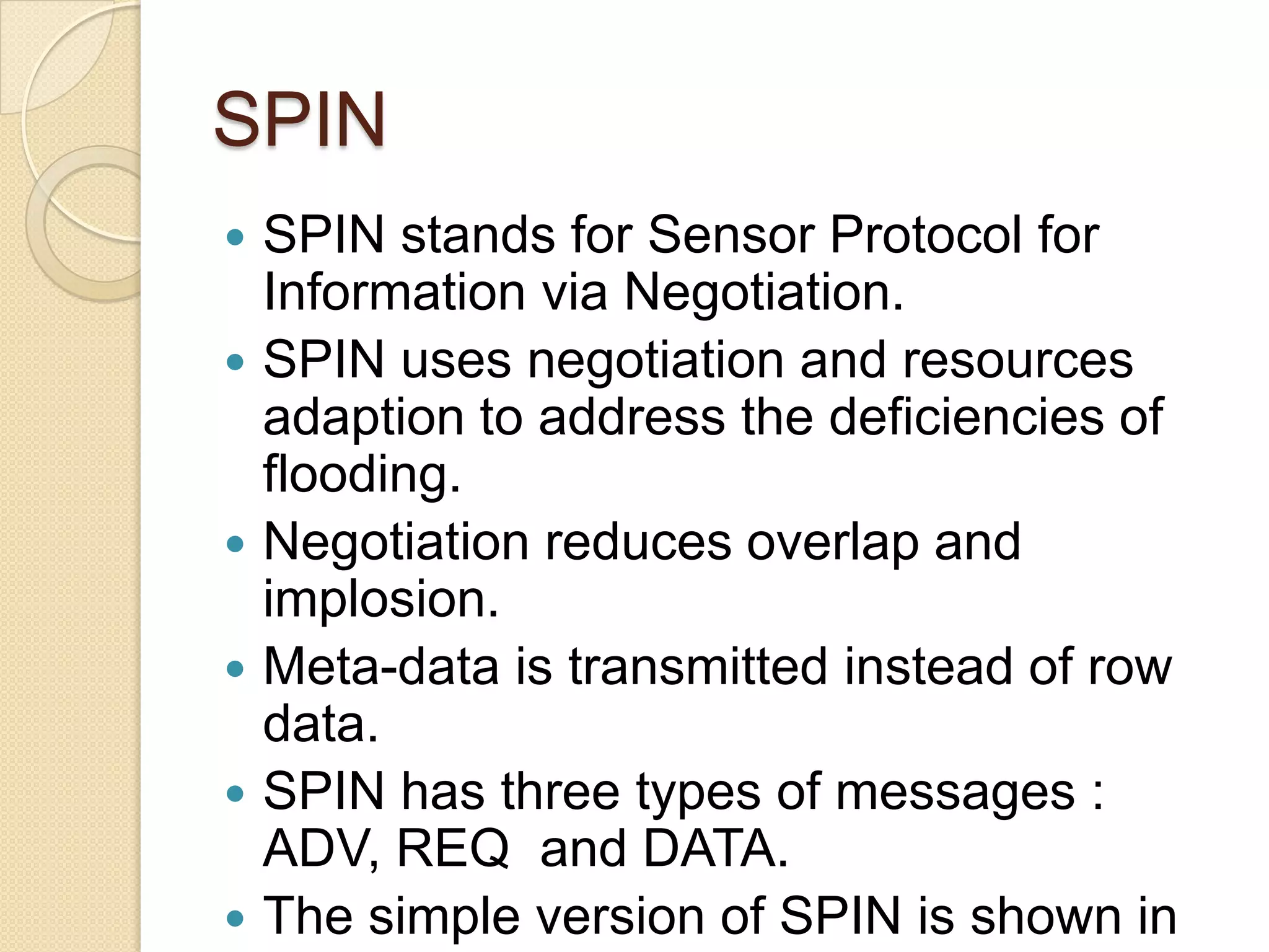 SPIN
   SPIN stands for Sensor Protocol for
    Information via Negotiation.
   SPIN uses negotiation and resources
    adaption to address the deficiencies of
    flooding.
   Negotiation reduces overlap and
    implosion.
   Meta-data is transmitted instead of row
    data.
   SPIN has three types of messages :
    ADV, REQ and DATA.
   The simple version of SPIN is shown in
 