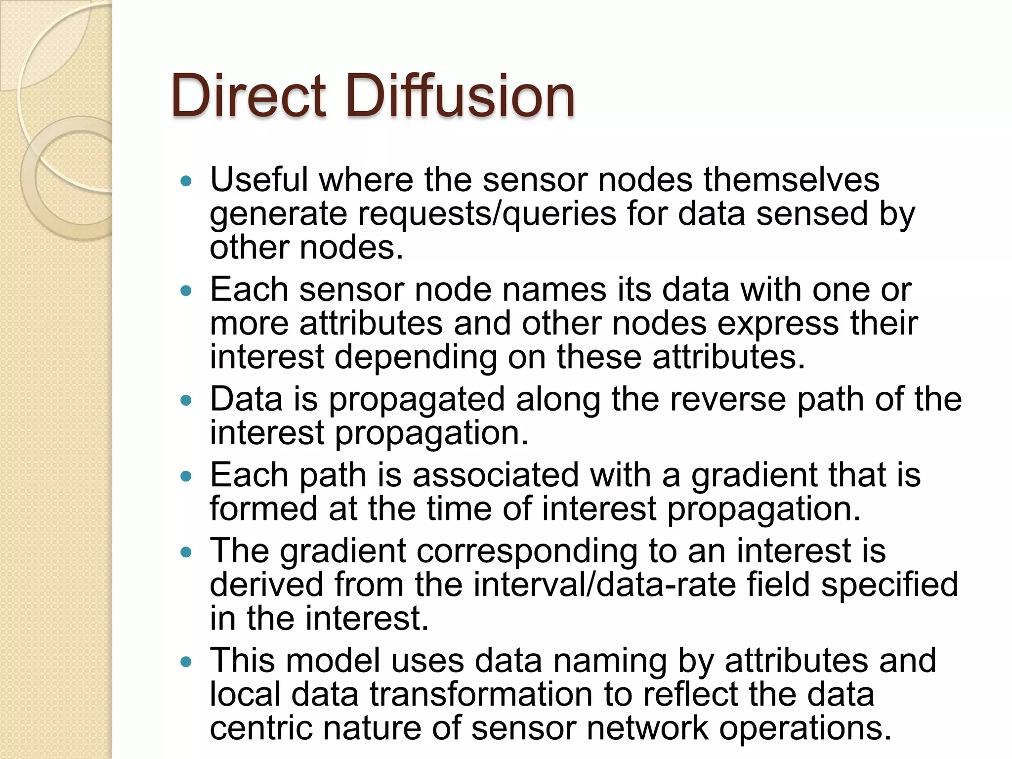 Direct Diffusion
   Useful where the sensor nodes themselves
    generate requests/queries for data sensed by
    other nodes.
   Each sensor node names its data with one or
    more attributes and other nodes express their
    interest depending on these attributes.
   Data is propagated along the reverse path of the
    interest propagation.
   Each path is associated with a gradient that is
    formed at the time of interest propagation.
   The gradient corresponding to an interest is
    derived from the interval/data-rate field specified
    in the interest.
   This model uses data naming by attributes and
    local data transformation to reflect the data
    centric nature of sensor network operations.
 
