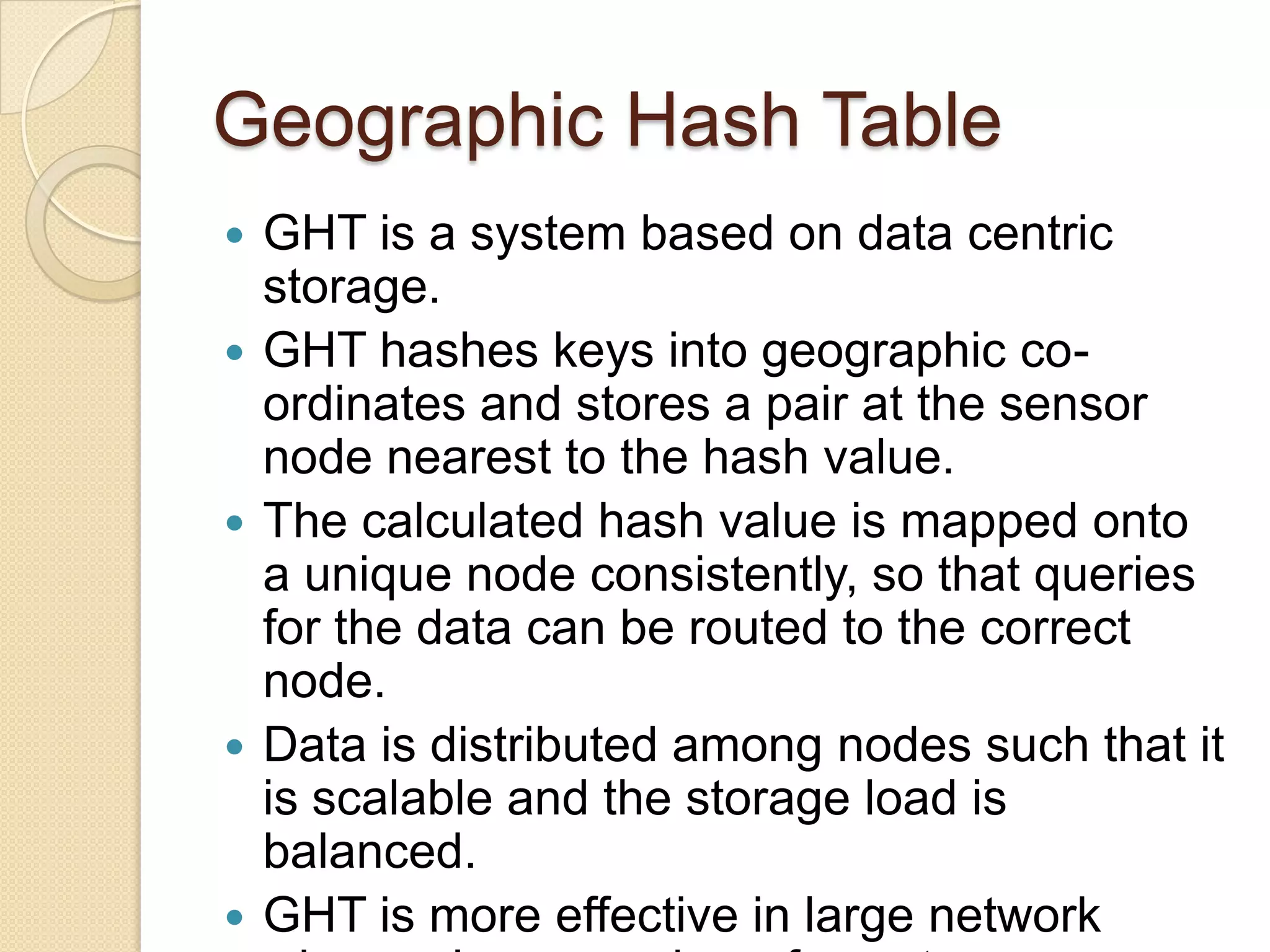 Geographic Hash Table
   GHT is a system based on data centric
    storage.
   GHT hashes keys into geographic co-
    ordinates and stores a pair at the sensor
    node nearest to the hash value.
   The calculated hash value is mapped onto
    a unique node consistently, so that queries
    for the data can be routed to the correct
    node.
   Data is distributed among nodes such that it
    is scalable and the storage load is
    balanced.
   GHT is more effective in large network
 