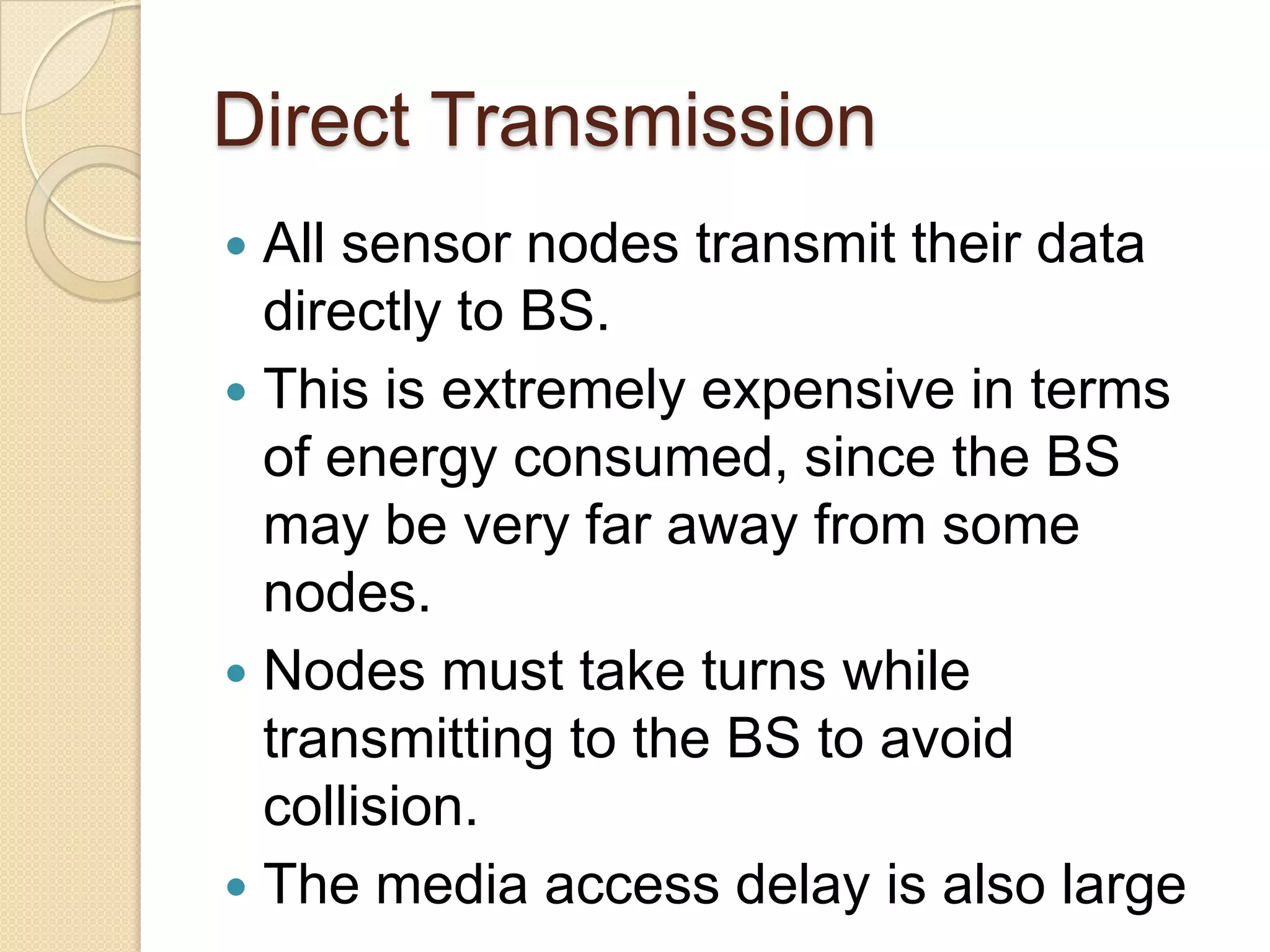 Direct Transmission
 All sensor nodes transmit their data
  directly to BS.
 This is extremely expensive in terms
  of energy consumed, since the BS
  may be very far away from some
  nodes.
 Nodes must take turns while
  transmitting to the BS to avoid
  collision.
 The media access delay is also large
 