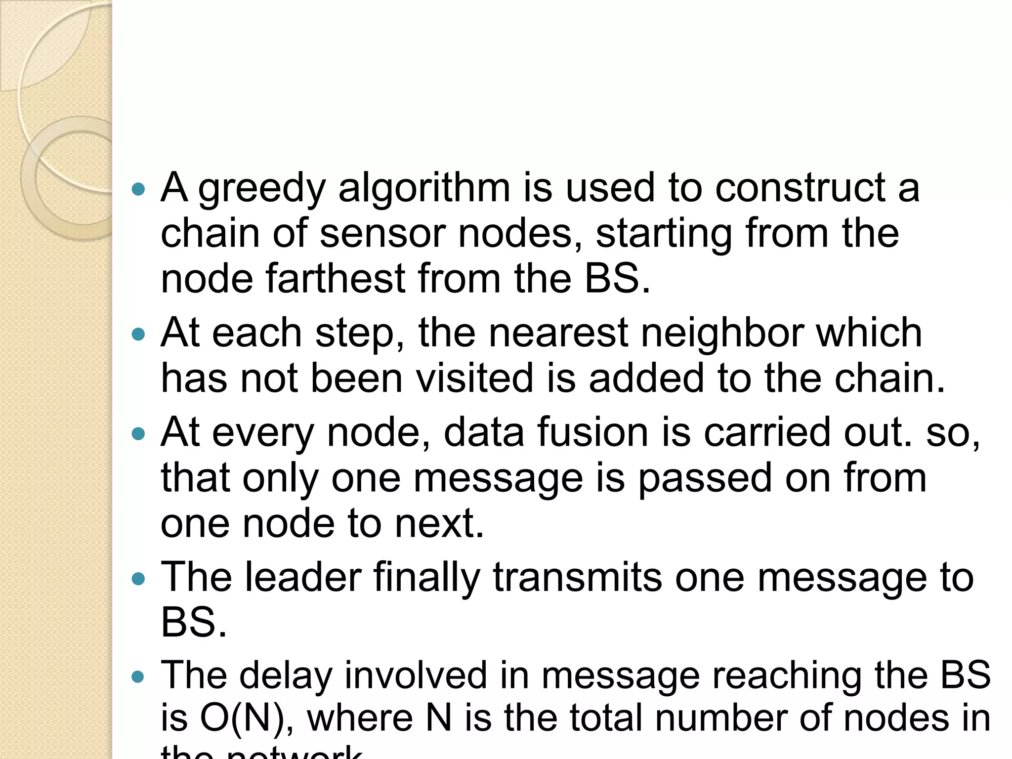  A greedy algorithm is used to construct a
  chain of sensor nodes, starting from the
  node farthest from the BS.
 At each step, the nearest neighbor which
  has not been visited is added to the chain.
 At every node, data fusion is carried out. so,
  that only one message is passed on from
  one node to next.
 The leader finally transmits one message to
  BS.
   The delay involved in message reaching the BS
    is O(N), where N is the total number of nodes in
 