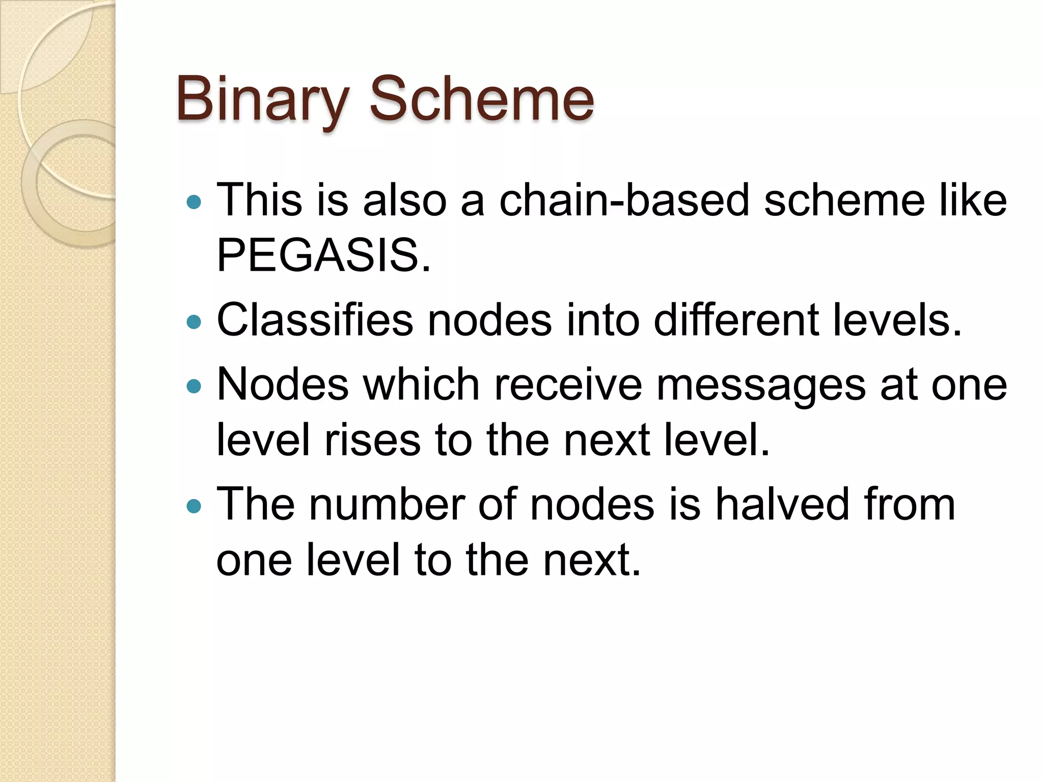 Binary Scheme
 This is also a chain-based scheme like
  PEGASIS.
 Classifies nodes into different levels.
 Nodes which receive messages at one
  level rises to the next level.
 The number of nodes is halved from
  one level to the next.
 