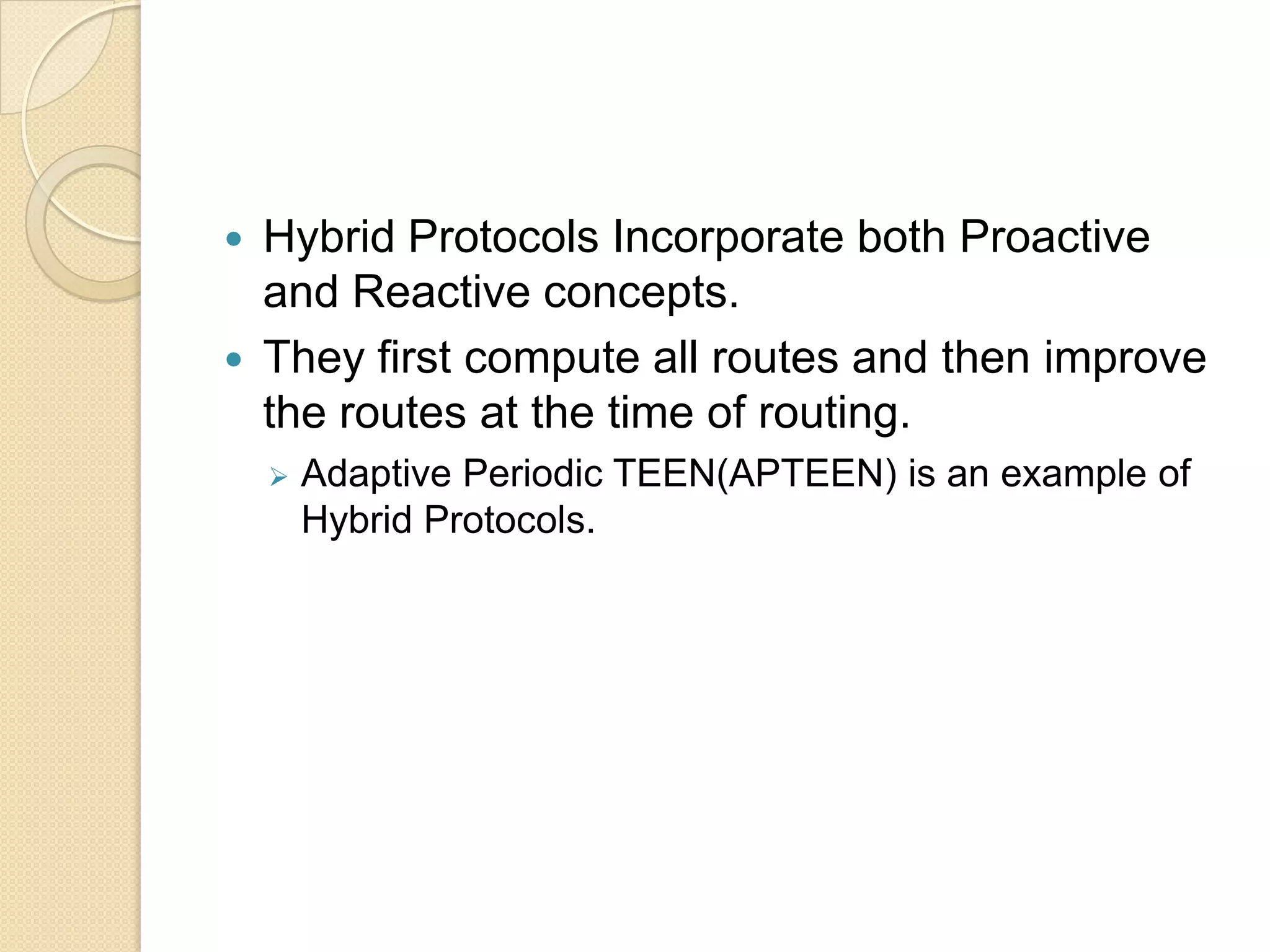    Hybrid Protocols Incorporate both Proactive
    and Reactive concepts.
   They first compute all routes and then improve
    the routes at the time of routing.
       Adaptive Periodic TEEN(APTEEN) is an example of
        Hybrid Protocols.
 