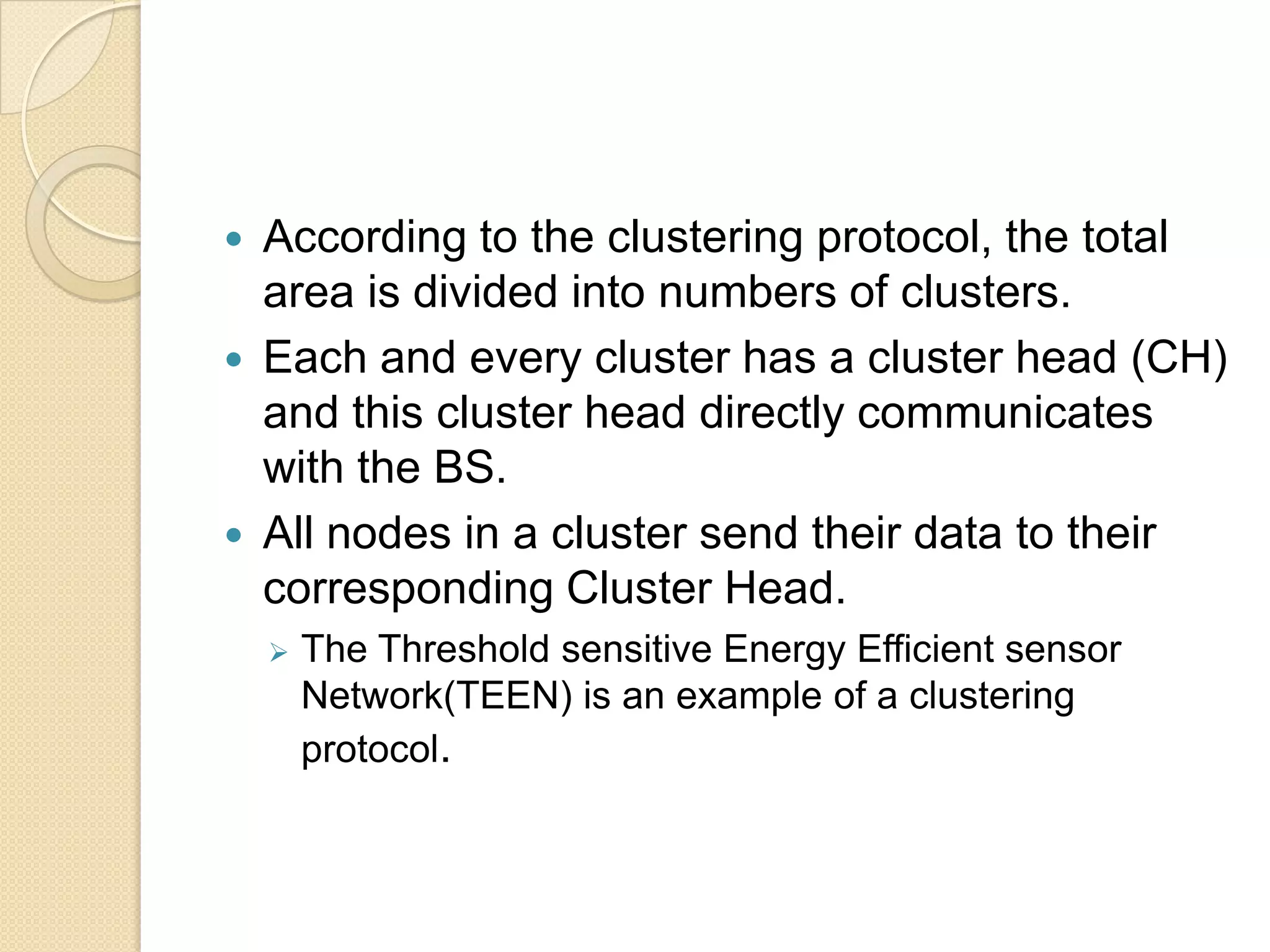    According to the clustering protocol, the total
    area is divided into numbers of clusters.
   Each and every cluster has a cluster head (CH)
    and this cluster head directly communicates
    with the BS.
   All nodes in a cluster send their data to their
    corresponding Cluster Head.
       The Threshold sensitive Energy Efficient sensor
        Network(TEEN) is an example of a clustering
        protocol.
 