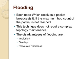 Flooding
 Each node Which receives a packet
  broadcasts it, if the maximum hop count of
  the packet is not reached.
 This technique does not require complex
  topology maintenance .
 The disadvantages of flooding are :
    ◦ Implosion
    ◦ Overlap
    ◦ Resource Blindness
 