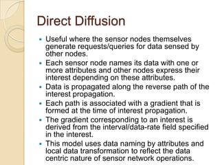Direct Diffusion
   Useful where the sensor nodes themselves
    generate requests/queries for data sensed by
    other nodes.
   Each sensor node names its data with one or
    more attributes and other nodes express their
    interest depending on these attributes.
   Data is propagated along the reverse path of the
    interest propagation.
   Each path is associated with a gradient that is
    formed at the time of interest propagation.
   The gradient corresponding to an interest is
    derived from the interval/data-rate field specified
    in the interest.
   This model uses data naming by attributes and
    local data transformation to reflect the data
    centric nature of sensor network operations.
 