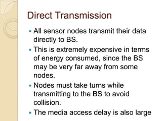 Direct Transmission
 All sensor nodes transmit their data
  directly to BS.
 This is extremely expensive in terms
  of energy consumed, since the BS
  may be very far away from some
  nodes.
 Nodes must take turns while
  transmitting to the BS to avoid
  collision.
 The media access delay is also large
 