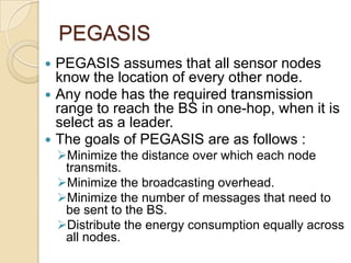 PEGASIS
 PEGASIS assumes that all sensor nodes
  know the location of every other node.
 Any node has the required transmission
  range to reach the BS in one-hop, when it is
  select as a leader.
 The goals of PEGASIS are as follows :
    Minimize the distance over which each node
     transmits.
    Minimize the broadcasting overhead.
    Minimize the number of messages that need to
     be sent to the BS.
    Distribute the energy consumption equally across
     all nodes.
 