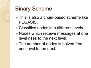 Binary Scheme
 This is also a chain-based scheme like
  PEGASIS.
 Classifies nodes into different levels.
 Nodes which receive messages at one
  level rises to the next level.
 The number of nodes is halved from
  one level to the next.
 