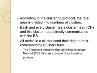    According to the clustering protocol, the total
    area is divided into numbers of clusters.
   Each and every cluster has a cluster head (CH)
    and this cluster head directly communicates
    with the BS.
   All nodes in a cluster send their data to their
    corresponding Cluster Head.
       The Threshold sensitive Energy Efficient sensor
        Network(TEEN) is an example of a clustering
        protocol.
 