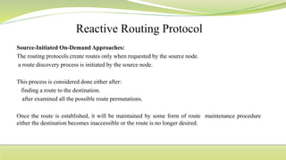 Source-Initiated On-Demand Approaches:
The routing protocols create routes only when requested by the source node.
a route discovery process is initiated by the source node.
This process is considered done either after:
finding a route to the destination.
after examined all the possible route permutations.
Once the route is established, it will be maintained by some form of route maintenance procedure
either the destination becomes inaccessible or the route is no longer desired.
 