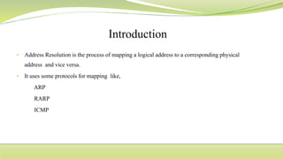 • Address Resolution is the process of mapping a logical address to a corresponding physical
address and vice versa.
• It uses some protocols for mapping like,
ARP
RARP
ICMP
 