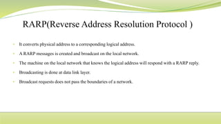 • It converts physical address to a corresponding logical address.
• A RARP messages is created and broadcast on the local network.
• The machine on the local network that knows the logical address will respond with a RARP reply.
• Broadcasting is done at data link layer.
• Broadcast requests does not pass the boundaries of a network.
 