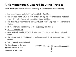A-Homogenous Clustered Routing Protocol
PEGASIS: PEGASIS (Power-Efficient Gathering in Sensor Information Systems)
 It is considered an optimization of the LEACH algorithm.
 The key idea in PEGASIS is to form a chain among the sensor nodes so that each
node will receive from and transmit to a close neighbor.
 The data moves from node to node, get fused, until designated node transmits to
the BS.
 Nodes take turns transmitting to the BS (energy is reduced).
 Working of PEGASIS:
 For a network running PEGASIS, it is required to form a chain that contains all
nodes.
 The chain construction starts with the farthest node from the base station to the
closest.
 This process is repeated until
the closest node to the base
station is chosen as the
other end of the chain.
 