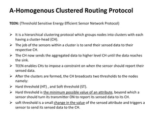 A-Homogenous Clustered Routing Protocol
TEEN: (Threshold Sensitive Energy Efficient Sensor Network Protocol)
 It is a hierarchical clustering protocol which groups nodes into clusters with each
having a cluster-head (CH).
 The job of the sensors within a cluster is to send their sensed data to their
respective CH.
 The CH now sends the aggregated data to higher level CH until the data reaches
the sink.
 TEEN enables CHs to impose a constraint on when the sensor should report their
sensed data.
 After the clusters are formed, the CH broadcasts two thresholds to the nodes
namely:
 Hard threshold (HT) , and Soft threshold (ST).
 Hard threshold is the minimum possible value of an attribute, beyond which a
sensor should turn its transmitter ON to report its sensed data to its CH.
 soft threshold is a small change in the value of the sensed attribute and triggers a
sensor to send its sensed data to the CH.
 