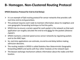 B- Homogen. Non-Clustered Routing Protocol
SPEED (Stateless Protocol for End-to-End Delay):
 It is an example of QoS routing protocol for sensor networks that provides soft
real-time end-to-end guarantees.
 This protocol requires each node to maintain information about its neighbors and
uses geographic forwarding technique to find the paths.
 SPEED tries to ensure a certain speed for each packet in the network so that each
application can roughly calculate the end-to-end delay for the packets (distance
/speed ).
 SPEED maintains a desired speed across sensor networks by regulating packets
sent to the MAC layer.
 So, real-time applications can estimate‫يقدر‬ end-to-end delay before making
admission decisions.
 The routing module in SPEED is called Stateless Non-Deterministic Geographic
forwarding (SNGF) and works with four other modules at the network layer.
 The beacon exchange mechanism collects information about the nodes and their
location.
 