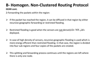 B- Homogen. Non-Clustered Routing Protocol
GEAR cont.
2-Forwarding the packets within the region:
 If the packet has reached the region, it can be diffused in that region by either
recursive geographic forwarding or restricted flooding.
 Restricted flooding is good when the sensors are not densely‫عالية‬ ‫كثافة‬ ‫مافيش‬
deployed.
 In case of high density of sensors, recursive geographic flooding is used which is
more energy efficient than restricted flooding. In that case, the region is divided
into four sub regions and four copies of the packets are created.
 This splitting and forwarding process continues until the regions are left where
there is only one node.
 