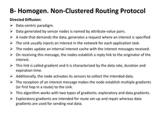 B- Homogen. Non-Clustered Routing Protocol
Directed Diffusion:
 Data-centric paradigm.
 Data generated by sensor nodes is named by attribute-value pairs.
 A node that demands the data, generates a request where an interest is specified
 The sink usually injects an interest in the network for each application task.
 The nodes update an internal interest cache with the interest messages received.
 On receiving this message, the nodes establish a reply link to the originator of the
interest.
 This link is called gradient and it is characterized by the data rate, duration and
expiration time.
 Additionally, the node activates its sensors to collect the intended data.
 The reception of an interest message makes the node establish multiple gradients
(or first hop in a route) to the sink.
 This algorithm works with two types of gradients: exploratory and data gradients.
 Exploratory gradients are intended for route set-up and repair whereas data
gradients are used for sending real data.
 
