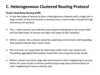 C. Heterogeneous Clustered Routing Protocol
Cluster-Head Relay Routing (CHR)
 It uses two types of sensors to form a heterogeneous network with a single sink: a
large number of low-end sensors (L-sensors) and a small number of powerful high-
end sensors (H-sensors).
 The L- and H-sensors are uniformly and randomly distributed in the sensor field
and also Both types of sensors are static and aware of their locations.
 Within a cluster, the L-sensors sense the underlying environment and forwarding
data packets towards their cluster head.
 The H-sensors are responsible for data fusion within their own clusters and
forwarding aggregated data packets toward the sink using only cluster heads.
 While L-sensors use short-range data transmission to their neighboring H-sensors
within the same cluster, H-sensors perform long-range data communication to
other neighboring H-sensors and the sink.
 