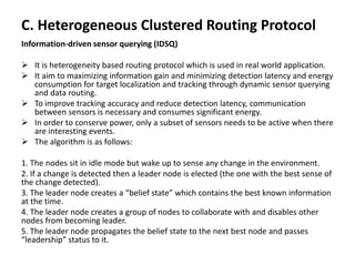 C. Heterogeneous Clustered Routing Protocol
Information-driven sensor querying (IDSQ)
 It is heterogeneity based routing protocol which is used in real world application.
 It aim to maximizing information gain and minimizing detection latency and energy
consumption for target localization and tracking through dynamic sensor querying
and data routing.
 To improve tracking accuracy and reduce detection latency, communication
between sensors is necessary and consumes significant energy.
 In order to conserve power, only a subset of sensors needs to be active when there
are interesting events.
 The algorithm is as follows:
1. The nodes sit in idle mode but wake up to sense any change in the environment.
2. If a change is detected then a leader node is elected (the one with the best sense of
the change detected).
3. The leader node creates a “belief state” which contains the best known information
at the time.
4. The leader node creates a group of nodes to collaborate with and disables other
nodes from becoming leader.
5. The leader node propagates the belief state to the next best node and passes
“leadership” status to it.
 