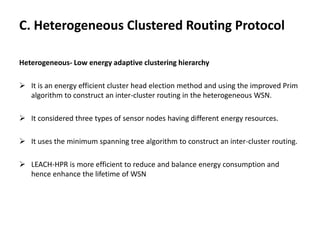 C. Heterogeneous Clustered Routing Protocol
Heterogeneous- Low energy adaptive clustering hierarchy
 It is an energy efficient cluster head election method and using the improved Prim
algorithm to construct an inter-cluster routing in the heterogeneous WSN.
 It considered three types of sensor nodes having different energy resources.
 It uses the minimum spanning tree algorithm to construct an inter-cluster routing.
 LEACH-HPR is more efficient to reduce and balance energy consumption and
hence enhance the lifetime of WSN
 