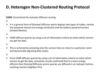 D. Heterogen Non-Clustered Routing Protocol
CADR: Constrained An-isotropic diffusion routing

 It is a general form of Directed Diffusion which deploys two types of nodes, namely
line-powered sensors (no energy constraint) and the battery-powered sensors
(limited lifetime).

 CADR diffuses queries by using a set of information criteria to select which sensors
can get the data.

 This is achieved by activating only the sensors that are close to a particular event
and dynamically adjusting data routes.

 Since CADR diffuses queries by using a set of information criteria to select which
sensors to get the data, simulation results confirmed that it is more energy
efficient than Directed Diffusion where queries are diffused in an isotropic fashion,
reaching nearest neighbors first.
 