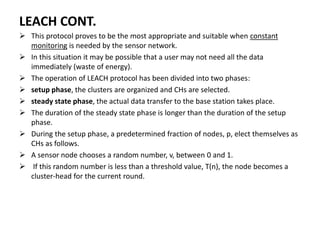 LEACH CONT.
 This protocol proves to be the most appropriate and suitable when constant
monitoring is needed by the sensor network.
 In this situation it may be possible that a user may not need all the data
immediately (waste of energy).
 The operation of LEACH protocol has been divided into two phases:
 setup phase, the clusters are organized and CHs are selected.
 steady state phase, the actual data transfer to the base station takes place.
 The duration of the steady state phase is longer than the duration of the setup
phase.
 During the setup phase, a predetermined fraction of nodes, p, elect themselves as
CHs as follows.
 A sensor node chooses a random number, v, between 0 and 1.
 If this random number is less than a threshold value, T(n), the node becomes a
cluster-head for the current round.
 