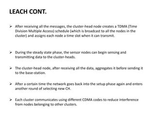LEACH CONT.
 After receiving all the messages, the cluster-head node creates a TDMA (Time
Division Multiple Access) schedule (which is broadcast to all the nodes in the
cluster) and assigns each node a time slot when it can transmit.
 During the steady state phase, the sensor nodes can begin sensing and
transmitting data to the cluster-heads.
 The cluster-head node, after receiving all the data, aggregates it before sending it
to the base-station.
 After a certain time the network goes back into the setup phase again and enters
another round of selecting new CH.
 Each cluster communicates using different CDMA codes to reduce interference
from nodes belonging to other clusters.
 